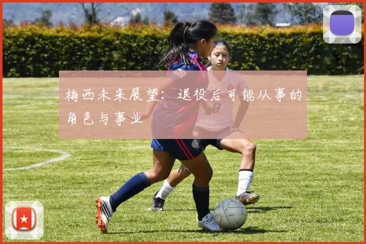 梅西未来展望:退役后可能从事的角色与事业