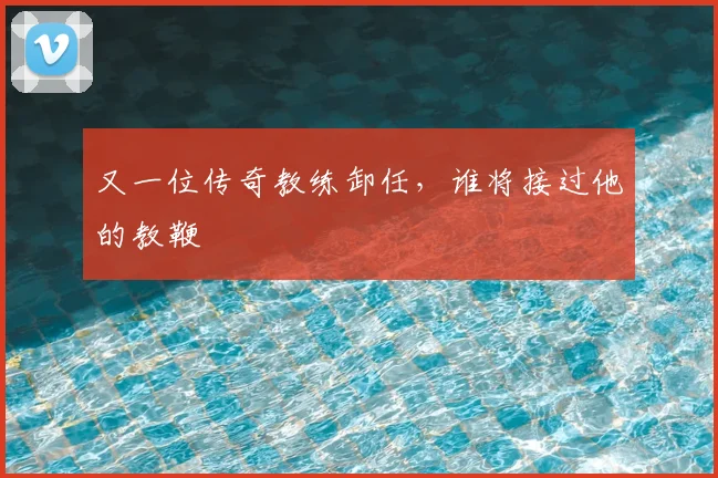 又一位传奇教练卸任，谁将接过他的教鞭