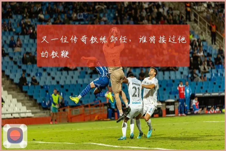 又一位传奇教练卸任,谁将接过他的教鞭