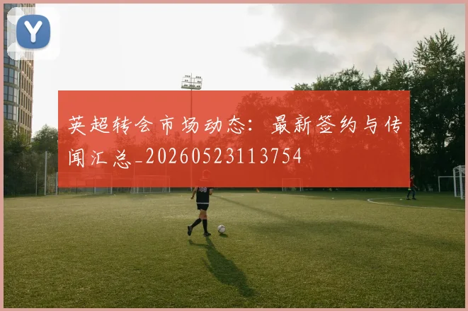 英超转会市场动态:最新签约与传闻汇总_20260523113754