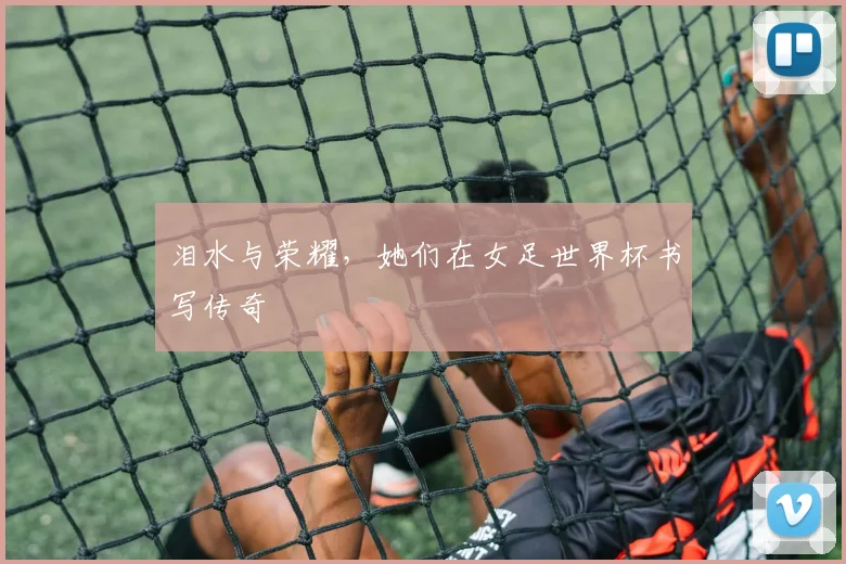 泪水与荣耀,她们在女足世界杯书写传奇