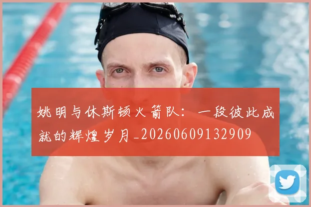 姚明与休斯顿火箭队:一段彼此成就的辉煌岁月_20260609132909