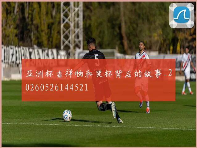 亚洲杯吉祥物和奖杯背后的故事_20260526144521