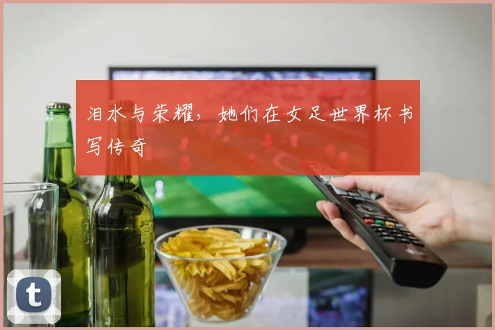 泪水与荣耀,她们在女足世界杯书写传奇