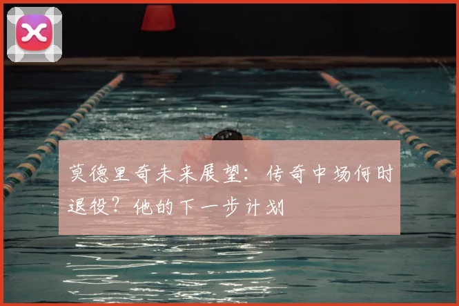 莫德里奇未来展望:传奇中场何时退役?他的下一步计划
