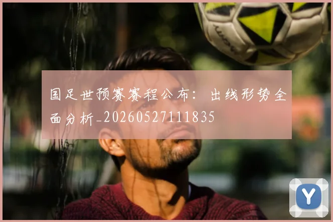 国足世预赛赛程公布:出线形势全面分析_20260527111835