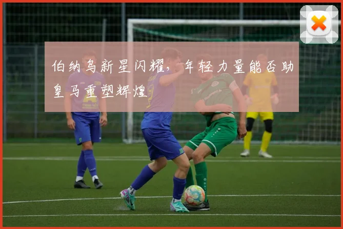 伯纳乌新星闪耀，年轻力量能否助皇马重塑辉煌