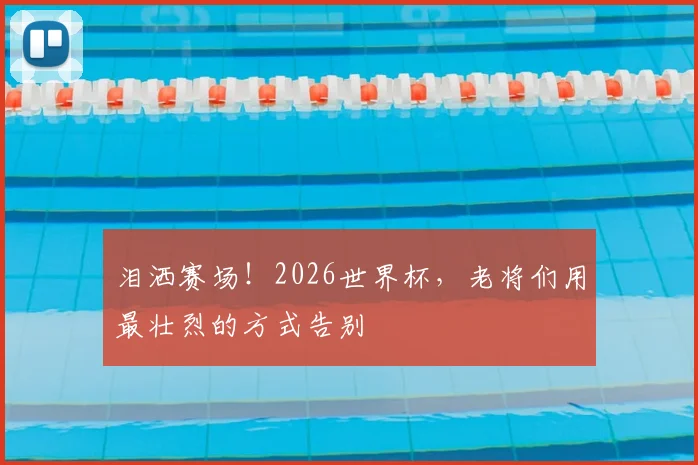 泪洒赛场!2026世界杯,老将们用最壮烈的方式告别