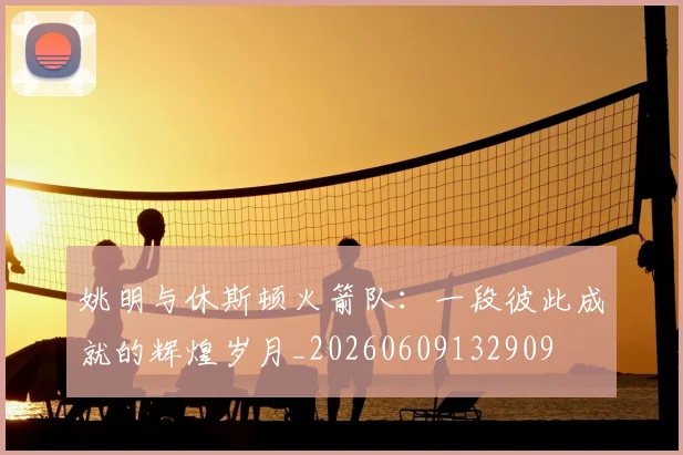 姚明与休斯顿火箭队:一段彼此成就的辉煌岁月_20260609132909