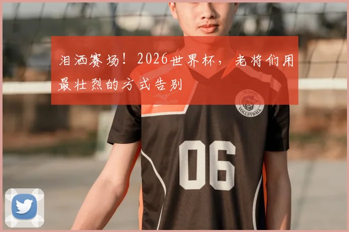 泪洒赛场！2026世界杯，老将们用最壮烈的方式告别
