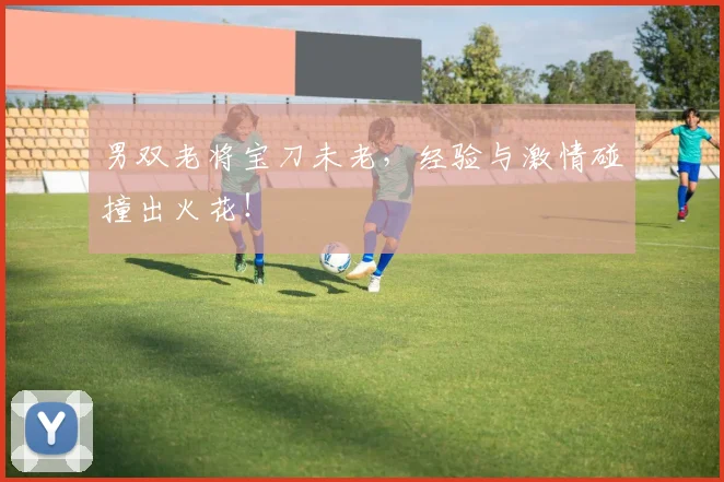 男双老将宝刀未老,经验与激情碰撞出火花!