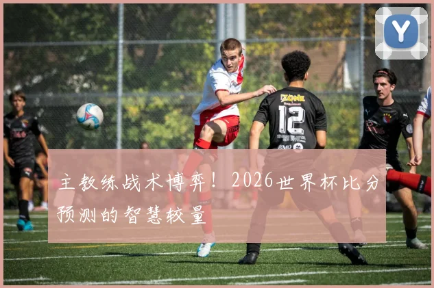 主教练战术博弈!2026世界杯比分预测的智慧较量