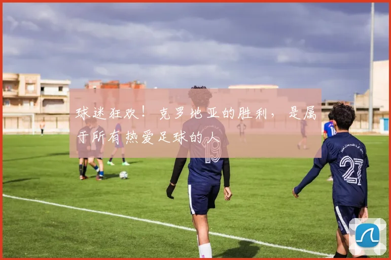 球迷狂欢!克罗地亚的胜利,是属于所有热爱足球的人