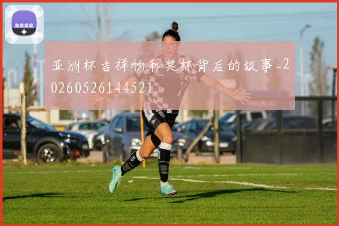 亚洲杯吉祥物和奖杯背后的故事_20260526144521